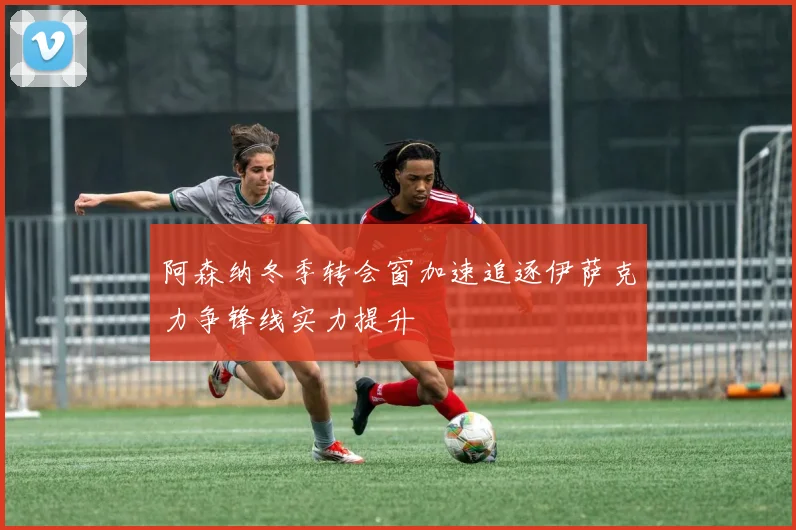 阿森纳冬季转会窗加速追逐伊萨克力争锋线实力提升