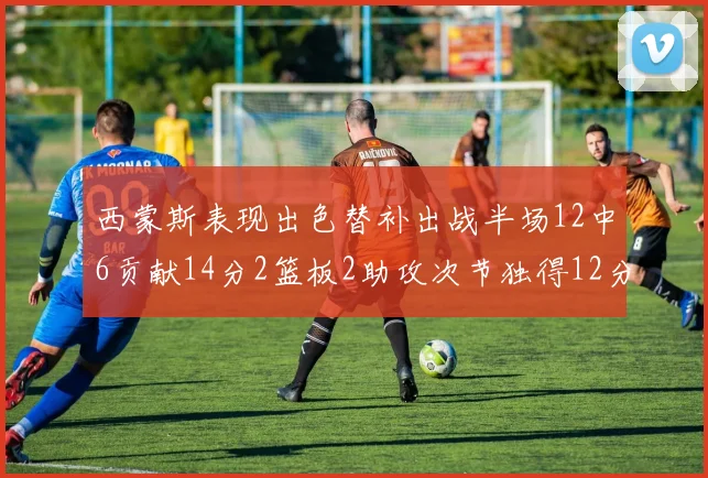 西蒙斯表现出色替补出战半场12中6贡献14分2篮板2助攻次节独得12分