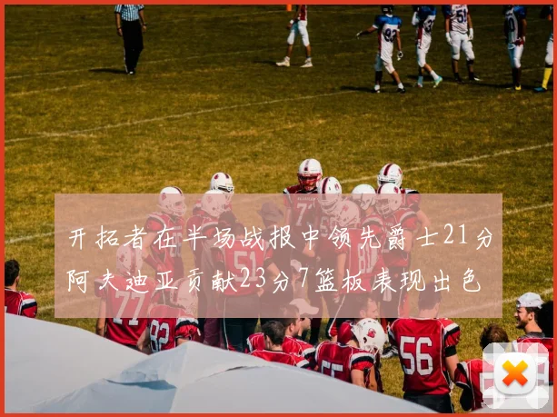 开拓者在半场战报中领先爵士21分阿夫迪亚贡献23分7篮板表现出色