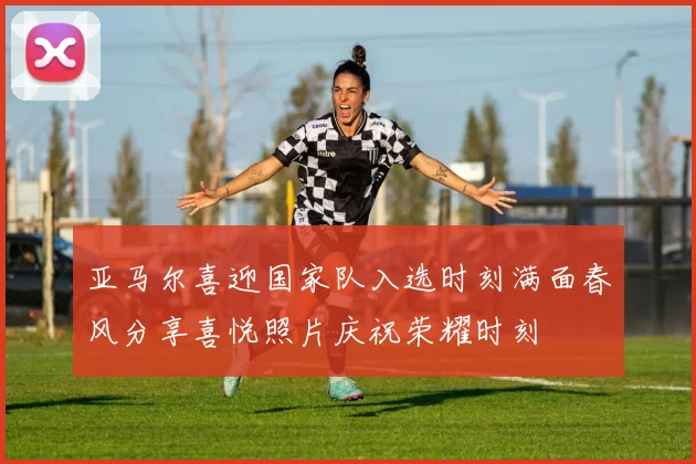 亚马尔喜迎国家队入选时刻满面春风分享喜悦照片庆祝荣耀时刻