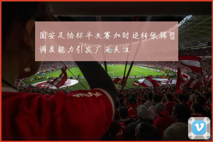 国安足协杯半决赛加时逆转张稀哲调度能力引发广泛关注