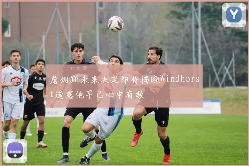詹姆斯未来决定即将揭晓Windhorst透露他早已心中有数