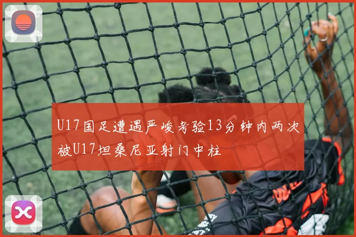 U17国足遭遇严峻考验13分钟内两次被U17坦桑尼亚射门中柱