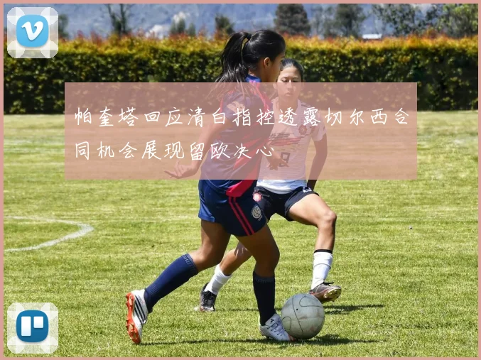 帕奎塔回应清白指控透露切尔西合同机会展现留欧决心