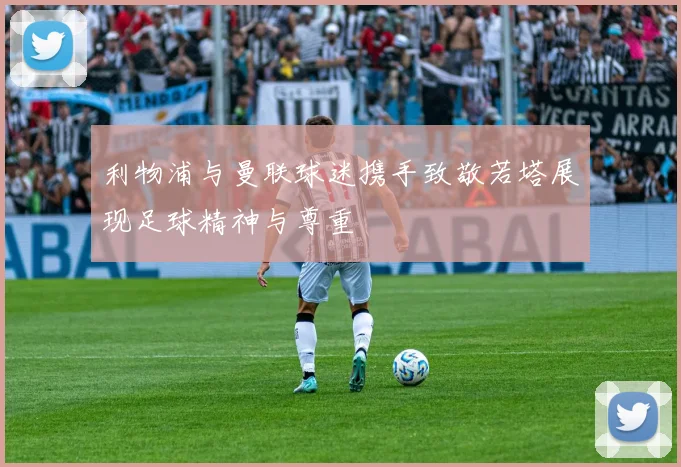 利物浦与曼联球迷携手致敬若塔展现足球精神与尊重