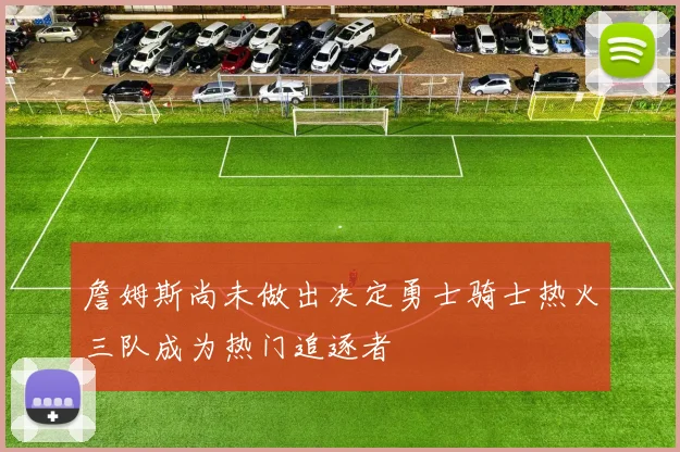 詹姆斯尚未做出决定勇士骑士热火三队成为热门追逐者