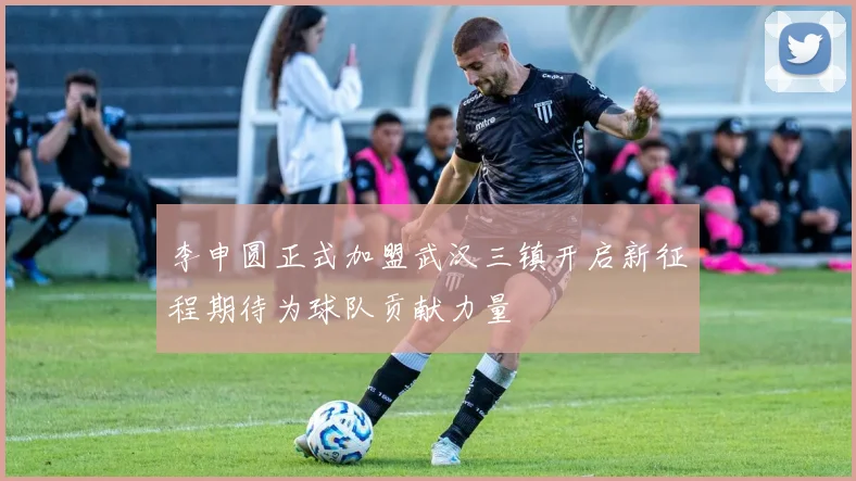 李申圆正式加盟武汉三镇开启新征程期待为球队贡献力量