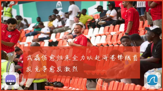 武磊伤愈归来全力以赴海港锋线首发竞争愈发激烈