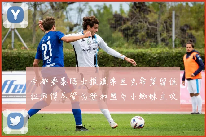 全都要泰晤士报道弗里克希望留住拉师傅尽管戈登加盟与小蜘蛛主攻