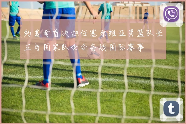 约基奇首次担任塞尔维亚男篮队长正与国家队会合备战国际赛事