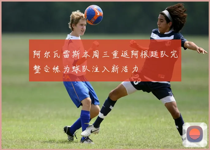 阿尔瓦雷斯本周三重返阿根廷队完整合练为球队注入新活力