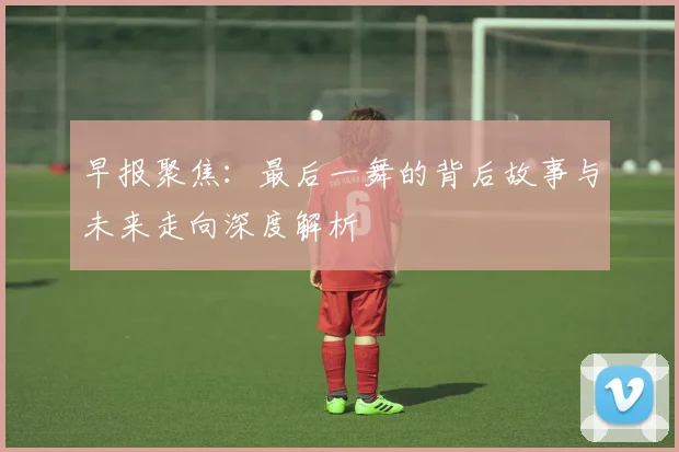 早报聚焦：最后一舞的背后故事与未来走向深度解析