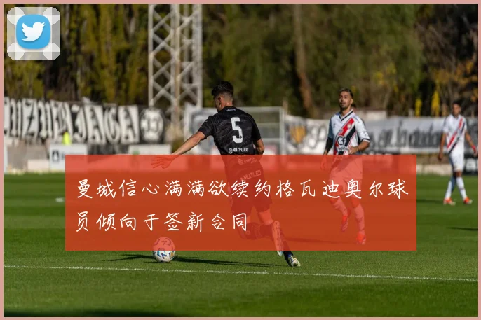 曼城信心满满欲续约格瓦迪奥尔球员倾向于签新合同