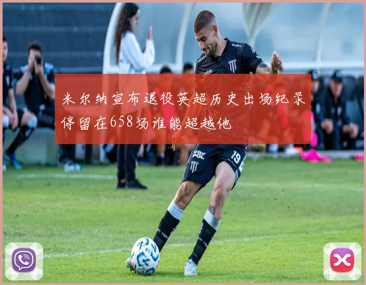 米尔纳宣布退役英超历史出场纪录停留在658场谁能超越他