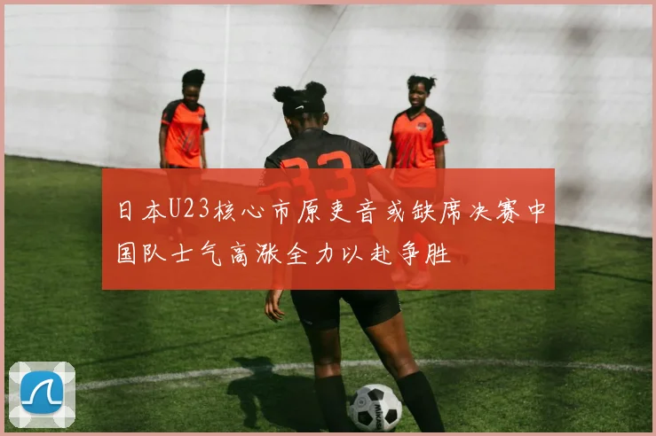 日本U23核心市原吏音或缺席决赛中国队士气高涨全力以赴争胜