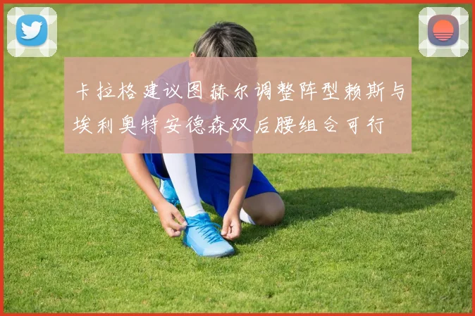 卡拉格建议图赫尔调整阵型赖斯与埃利奥特安德森双后腰组合可行