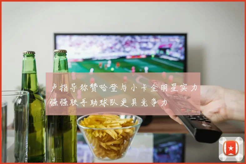卢指导称赞哈登与小卡全明星实力强强联手助球队更具竞争力
