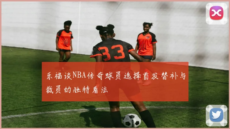 乐福谈NBA传奇球员选择首发替补与裁员的独特看法