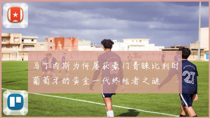 马丁内斯为何屡获豪门青睐比利时葡萄牙的黄金一代终结者之谜