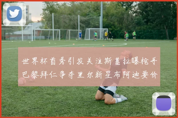 世界杯首秀引发关注斯基拉曝枪手巴黎拜仁争夺里尔新星布阿迪要价7000万欧